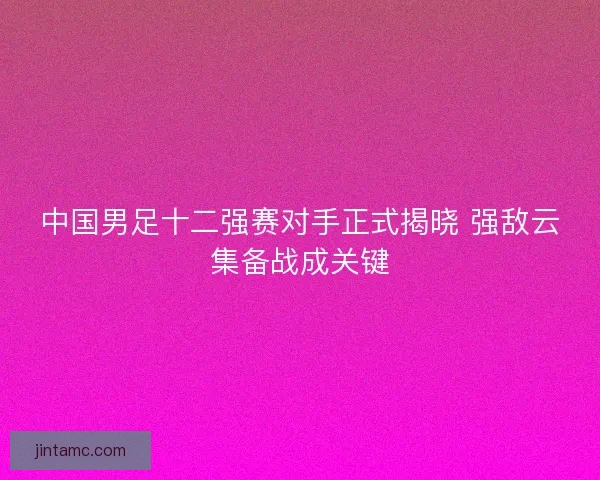 中国男足十二强赛对手正式揭晓 强敌云集备战成关键