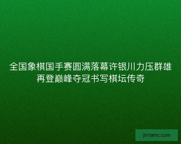 全国象棋国手赛圆满落幕许银川力压群雄再登巅峰夺冠书写棋坛传奇