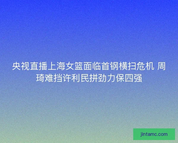 央视直播上海女篮面临首钢横扫危机 周琦难挡许利民拼劲力保四强