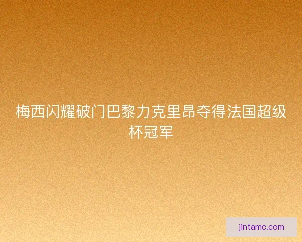梅西闪耀破门巴黎力克里昂夺得法国超级杯冠军 梅西闪耀破门巴黎力克里昂夺得法国超级杯冠军