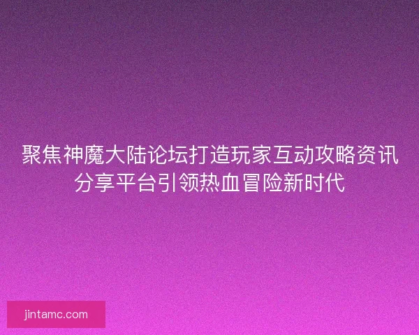 聚焦神魔大陆论坛打造玩家互动攻略资讯分享平台引领热血冒险新时代 聚焦神魔大陆论坛打造玩家互动攻略资讯分享平台引领热血冒险新时代