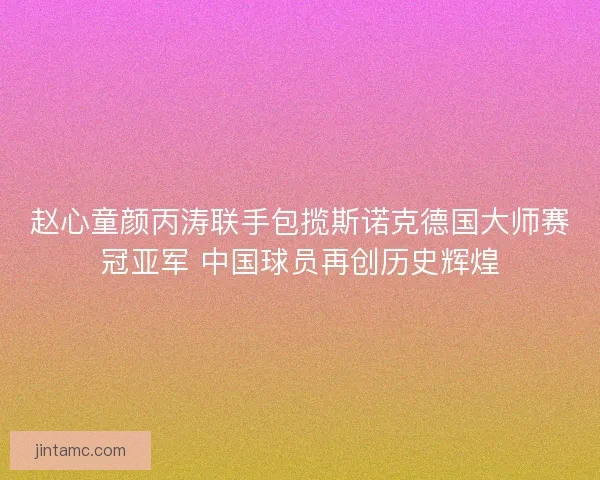 赵心童颜丙涛联手包揽斯诺克德国大师赛冠亚军 中国球员再创历史辉煌 赵心童颜丙涛联手包揽斯诺克德国大师赛冠亚军 中国球员再创历史辉煌