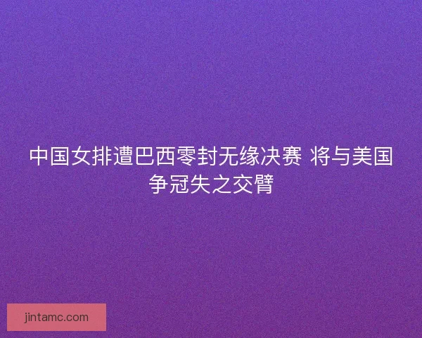 中国女排遭巴西零封无缘决赛 将与美国争冠失之交臂