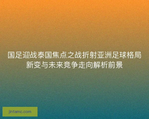 国足迎战泰国焦点之战折射亚洲足球格局新变与未来竞争走向解析前景