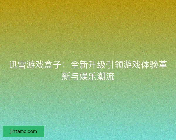 迅雷游戏盒子：全新升级引领游戏体验革新与娱乐潮流