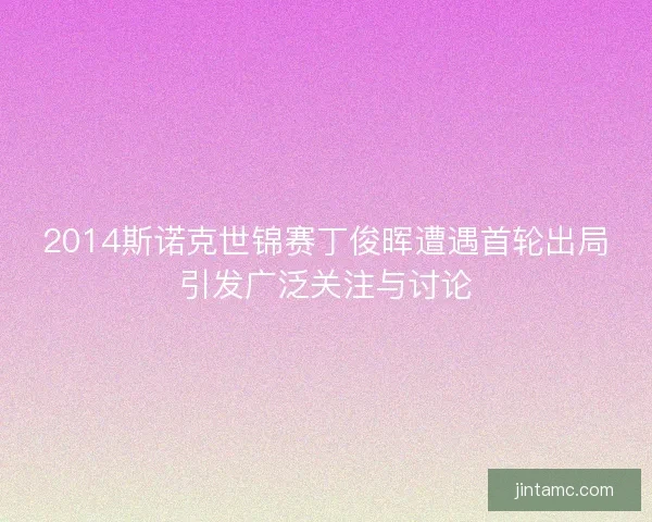 2014斯诺克世锦赛丁俊晖遭遇首轮出局引发广泛关注与讨论