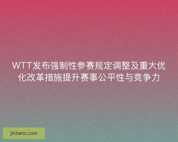 WTT发布强制性参赛规定调整及重大优化改革措施提升赛事公平性与竞争力