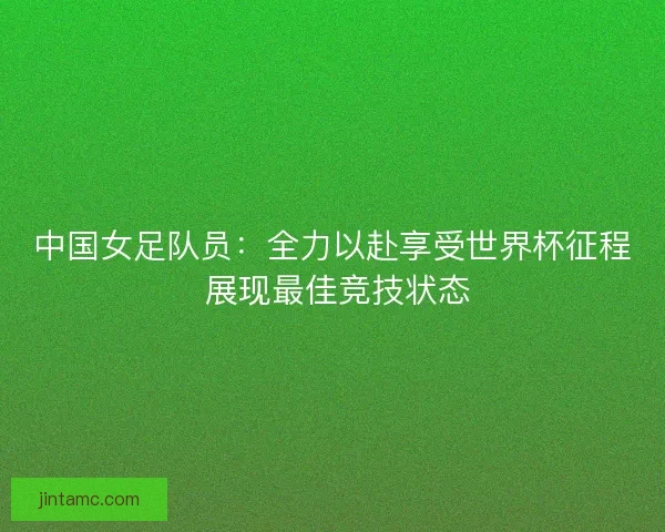 中国女足队员：全力以赴享受世界杯征程 展现最佳竞技状态