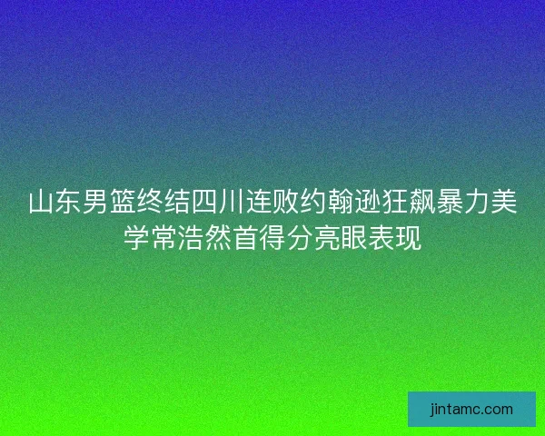 山东男篮终结四川连败约翰逊狂飙暴力美学常浩然首得分亮眼表现
