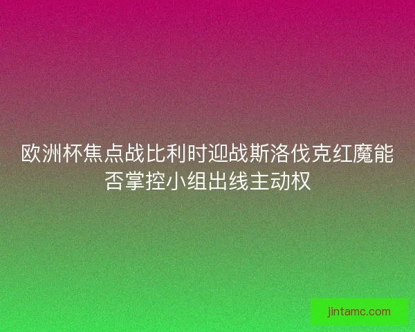 欧洲杯焦点战比利时迎战斯洛伐克红魔能否掌控小组出线主动权