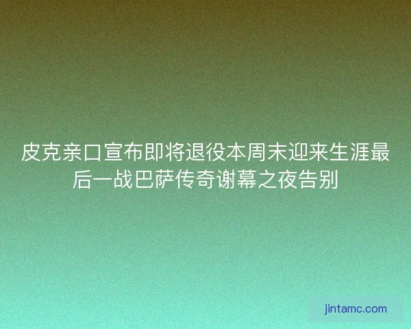 皮克亲口宣布即将退役本周末迎来生涯最后一战巴萨传奇谢幕之夜告别