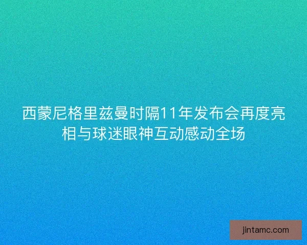 西蒙尼格里兹曼时隔11年发布会再度亮相与球迷眼神互动感动全场