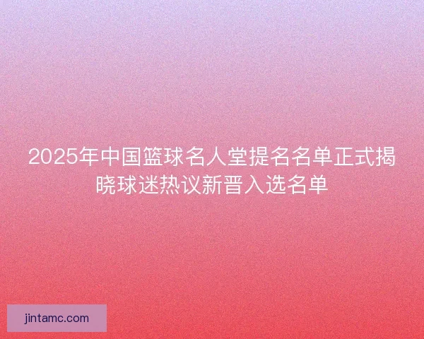 2025年中国篮球名人堂提名名单正式揭晓球迷热议新晋入选名单