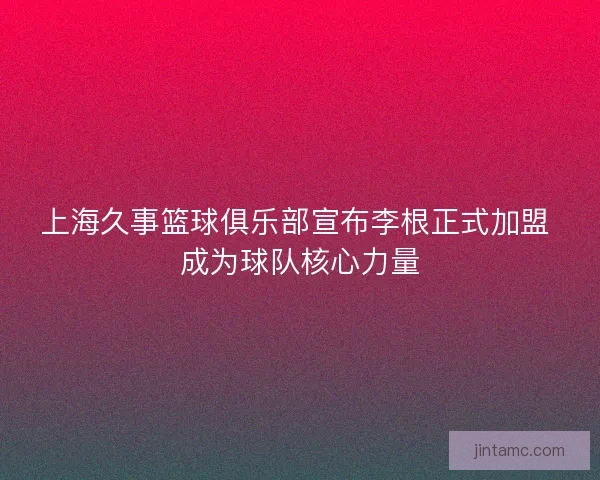 上海久事篮球俱乐部宣布李根正式加盟 成为球队核心力量 上海久事篮球俱乐部宣布李根正式加盟 成为球队核心力量