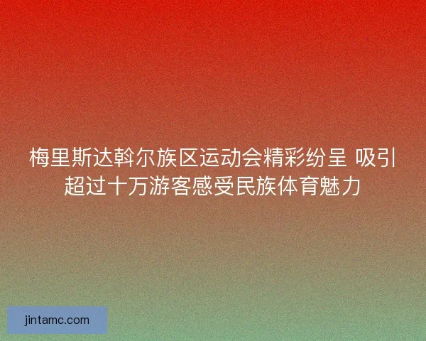 梅里斯达斡尔族区运动会精彩纷呈 吸引超过十万游客感受民族体育魅力 梅里斯达斡尔族区运动会精彩纷呈 吸引超过十万游客感受民族体育魅力