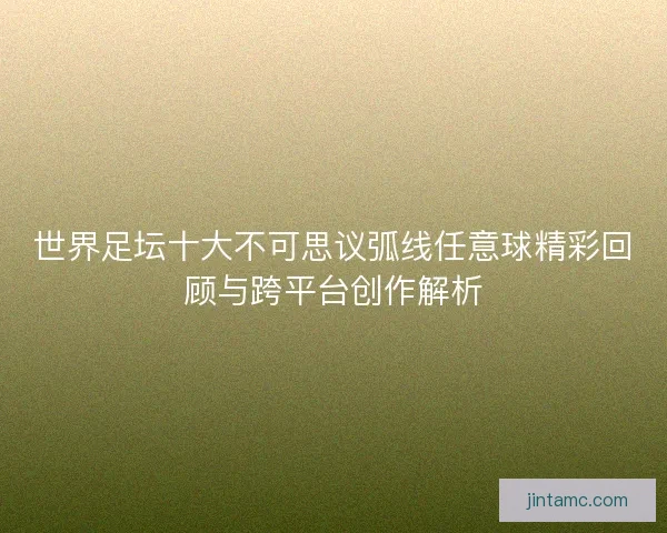 世界足坛十大不可思议弧线任意球精彩回顾与跨平台创作解析