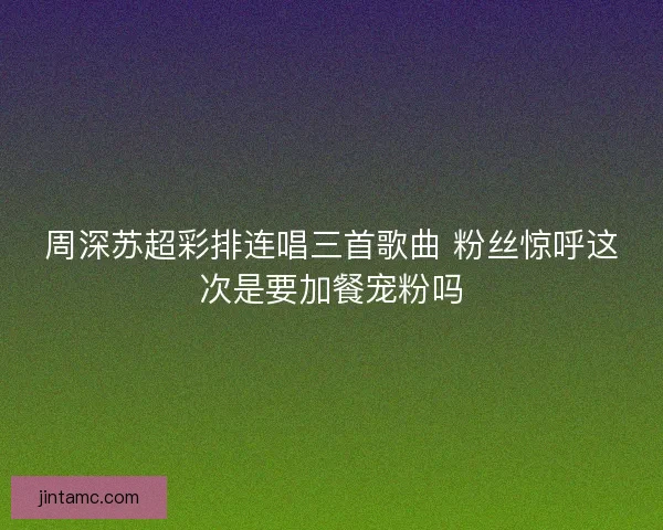 周深苏超彩排连唱三首歌曲 粉丝惊呼这次是要加餐宠粉吗 周深苏超彩排连唱三首歌曲 粉丝惊呼这次是要加餐宠粉吗