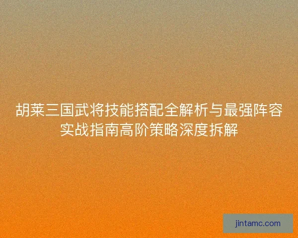 胡莱三国武将技能搭配全解析与最强阵容实战指南高阶策略深度拆解