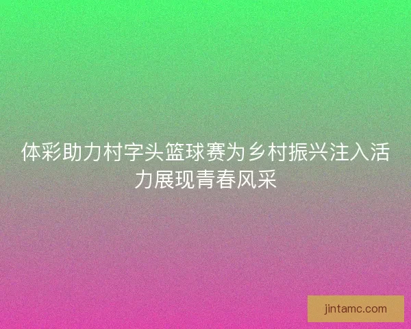 体彩助力村字头篮球赛为乡村振兴注入活力展现青春风采 体彩助力村字头篮球赛为乡村振兴注入活力展现青春风采